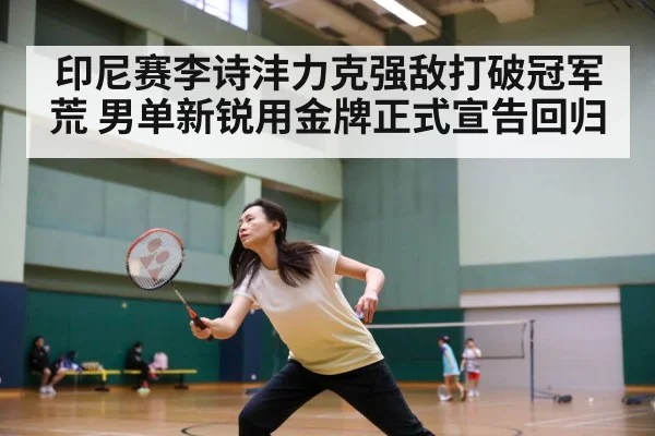 印尼赛李诗沣力克强敌打破冠军荒 男单新锐用金牌正式宣告回归