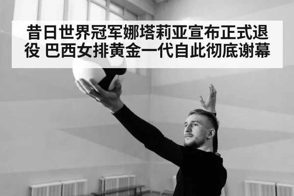 昔日世界冠军娜塔莉亚宣布正式退役 巴西女排黄金一代自此彻底谢幕